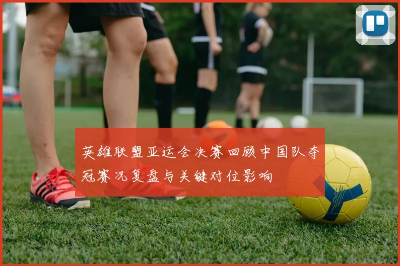 英雄联盟亚运会决赛回顾中国队夺冠赛况复盘与关键对位影响