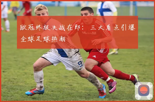欧冠终极决战在即：三大看点引爆全球足球热潮