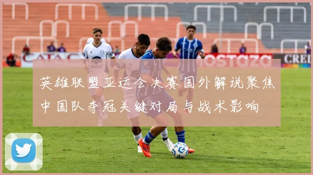英雄联盟亚运会决赛国外解说聚焦中国队夺冠关键对局与战术影响