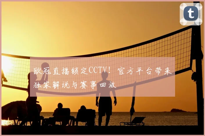 欧冠直播锁定CCTV!官方平台带来独家解说与赛事回放