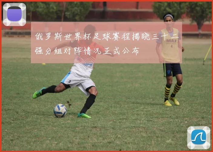 俄罗斯世界杯足球赛程揭晓三十二强分组对阵情况正式公布