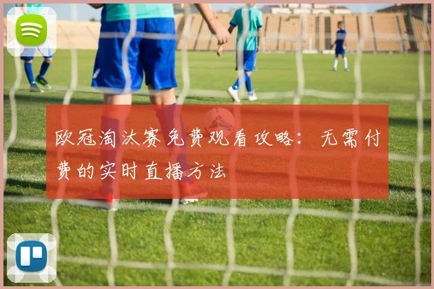 欧冠淘汰赛免费观看攻略：无需付费的实时直播方法