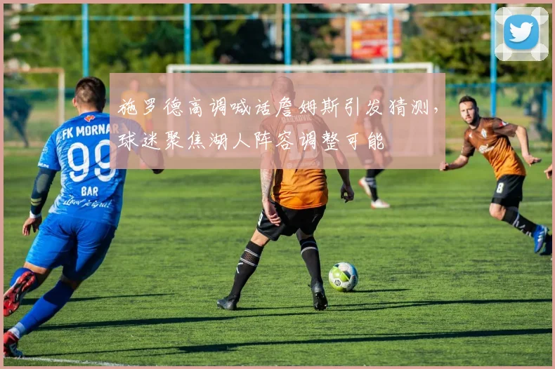 施罗德高调喊话詹姆斯引发猜测，球迷聚焦湖人阵容调整可能