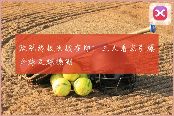 欧冠终极决战在即:三大看点引爆全球足球热潮